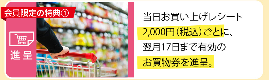 当日お買い上げレシート2,000円（税込）ごとに、翌月17日まで有効のお買い物券を進呈。